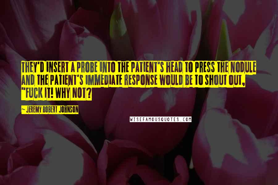 Jeremy Robert Johnson Quotes: They'd insert a probe into the patient's head to press the nodule and the patient's immediate response would be to shout out, "FUCK IT! WHY NOT?