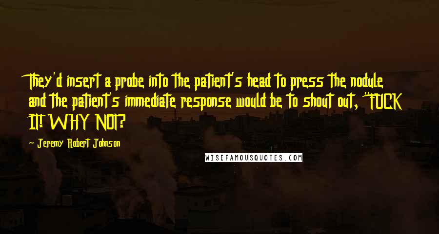 Jeremy Robert Johnson Quotes: They'd insert a probe into the patient's head to press the nodule and the patient's immediate response would be to shout out, "FUCK IT! WHY NOT?