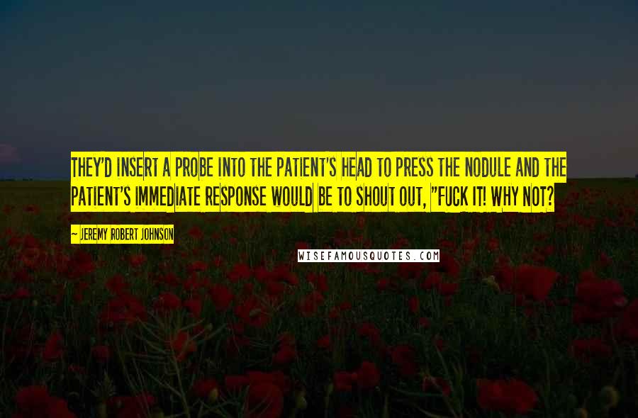 Jeremy Robert Johnson Quotes: They'd insert a probe into the patient's head to press the nodule and the patient's immediate response would be to shout out, "FUCK IT! WHY NOT?