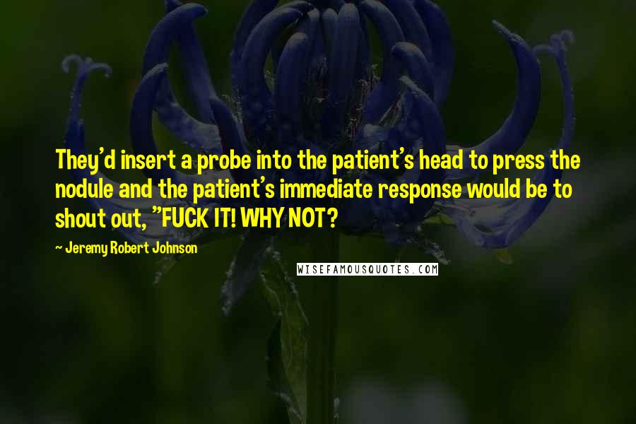 Jeremy Robert Johnson Quotes: They'd insert a probe into the patient's head to press the nodule and the patient's immediate response would be to shout out, "FUCK IT! WHY NOT?