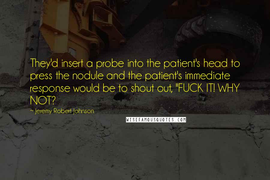 Jeremy Robert Johnson Quotes: They'd insert a probe into the patient's head to press the nodule and the patient's immediate response would be to shout out, "FUCK IT! WHY NOT?