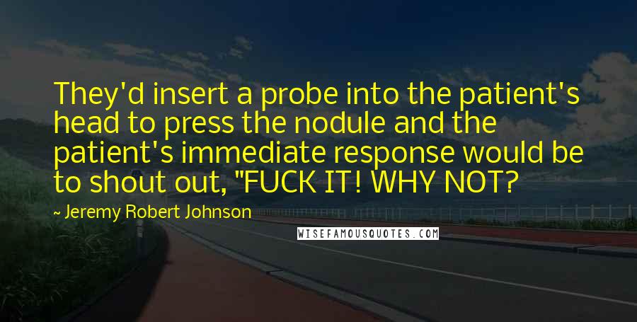 Jeremy Robert Johnson Quotes: They'd insert a probe into the patient's head to press the nodule and the patient's immediate response would be to shout out, "FUCK IT! WHY NOT?