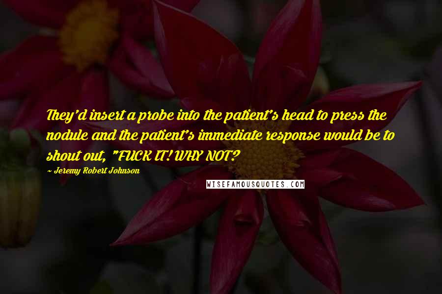 Jeremy Robert Johnson Quotes: They'd insert a probe into the patient's head to press the nodule and the patient's immediate response would be to shout out, "FUCK IT! WHY NOT?