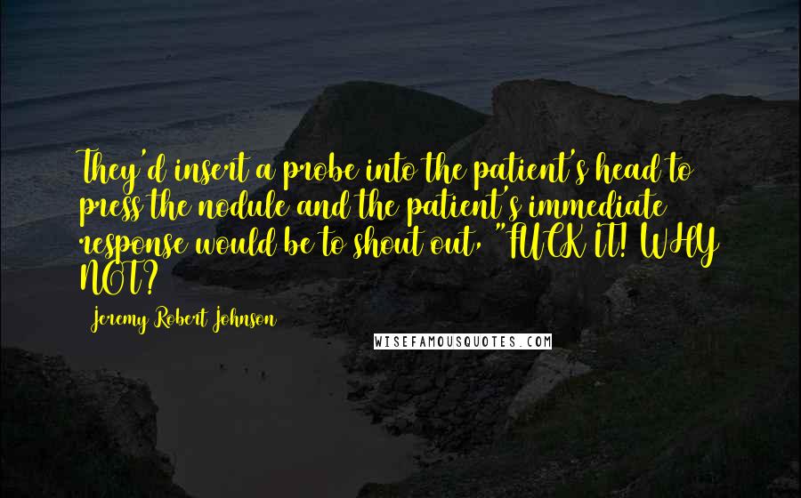 Jeremy Robert Johnson Quotes: They'd insert a probe into the patient's head to press the nodule and the patient's immediate response would be to shout out, "FUCK IT! WHY NOT?