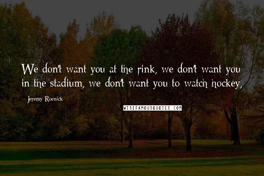 Jeremy Roenick Quotes: We don't want you at the rink, we don't want you in the stadium, we don't want you to watch hockey,