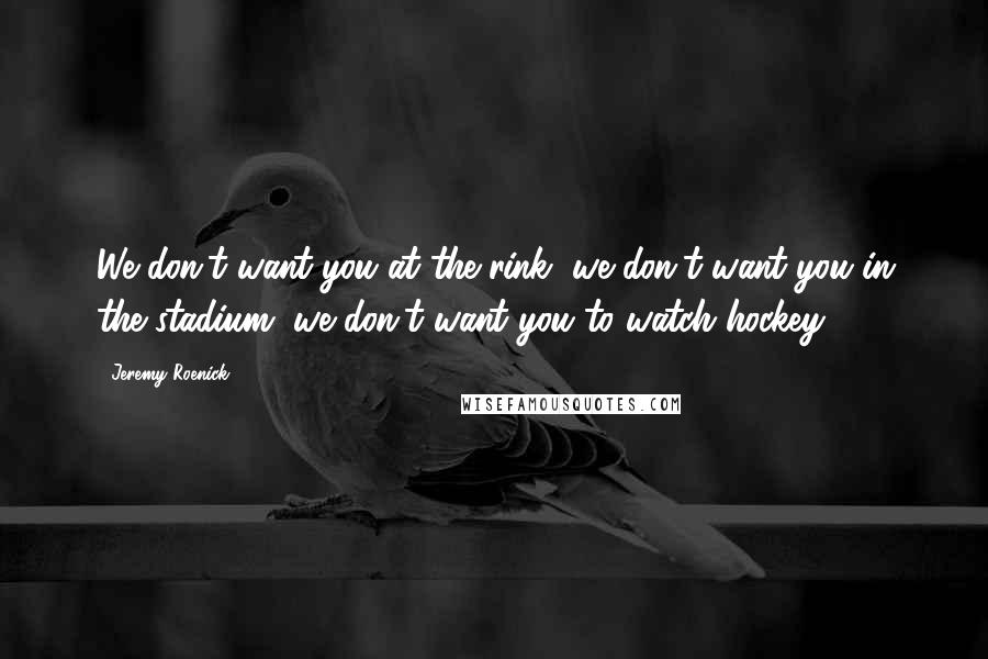 Jeremy Roenick Quotes: We don't want you at the rink, we don't want you in the stadium, we don't want you to watch hockey,