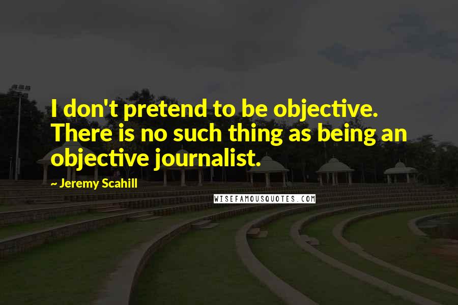 Jeremy Scahill Quotes: I don't pretend to be objective. There is no such thing as being an objective journalist.