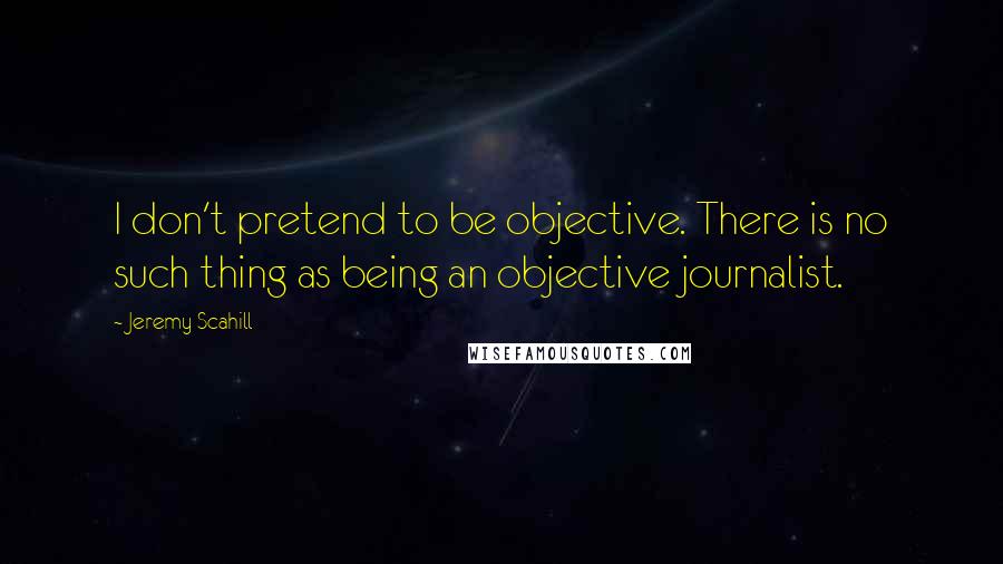 Jeremy Scahill Quotes: I don't pretend to be objective. There is no such thing as being an objective journalist.