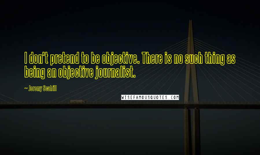Jeremy Scahill Quotes: I don't pretend to be objective. There is no such thing as being an objective journalist.