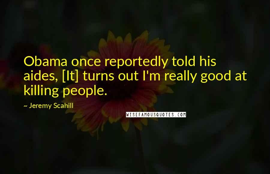 Jeremy Scahill Quotes: Obama once reportedly told his aides, [It] turns out I'm really good at killing people.