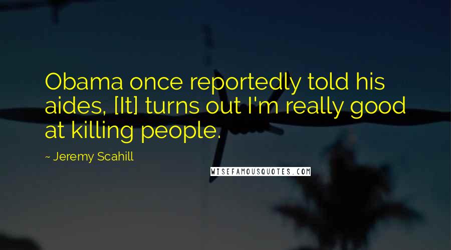 Jeremy Scahill Quotes: Obama once reportedly told his aides, [It] turns out I'm really good at killing people.