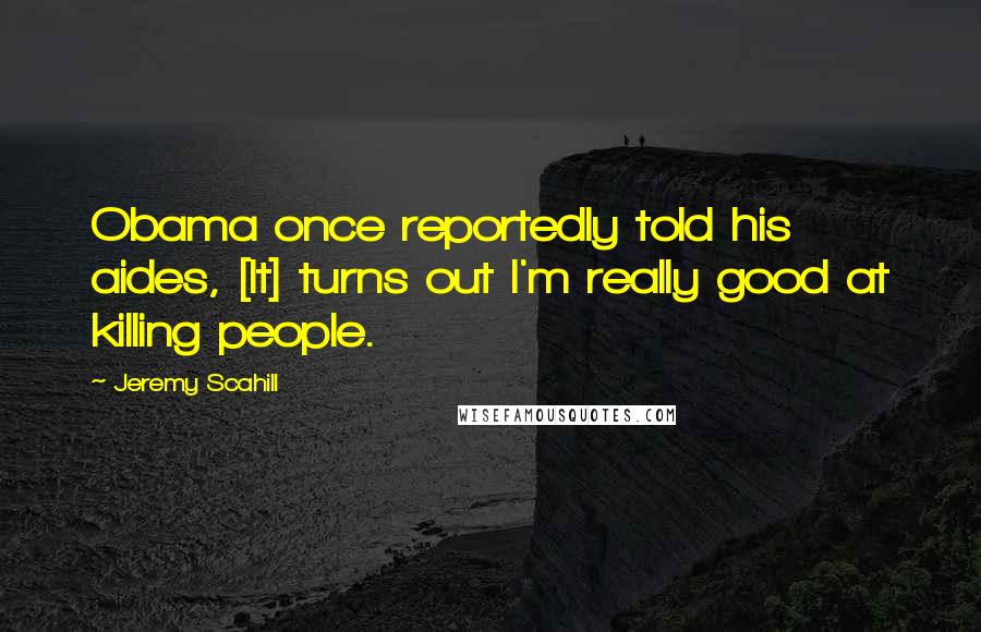 Jeremy Scahill Quotes: Obama once reportedly told his aides, [It] turns out I'm really good at killing people.