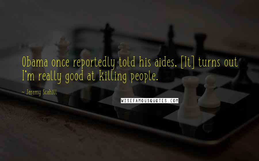 Jeremy Scahill Quotes: Obama once reportedly told his aides, [It] turns out I'm really good at killing people.