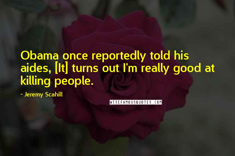 Jeremy Scahill Quotes: Obama once reportedly told his aides, [It] turns out I'm really good at killing people.