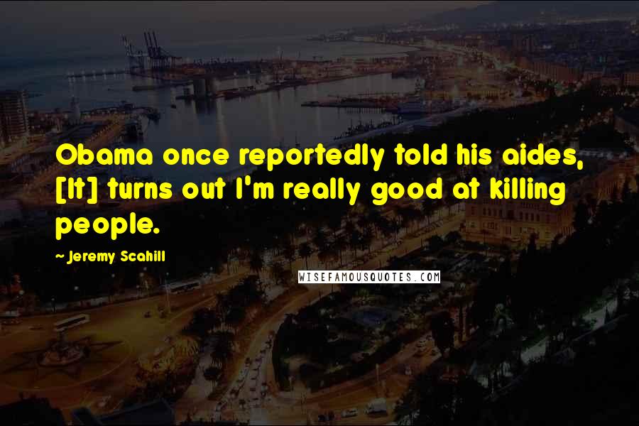 Jeremy Scahill Quotes: Obama once reportedly told his aides, [It] turns out I'm really good at killing people.