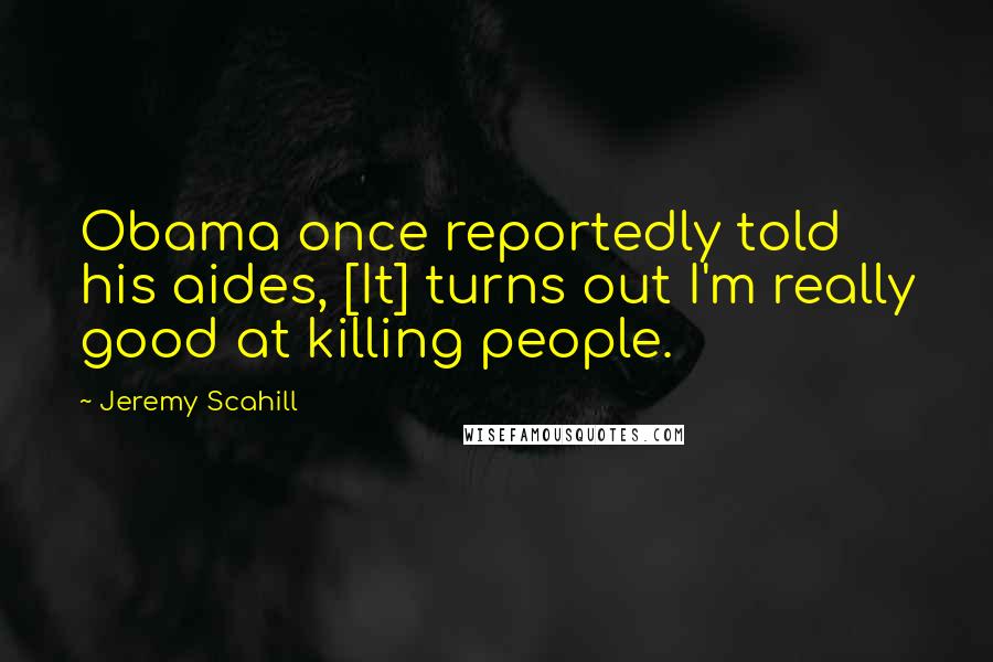 Jeremy Scahill Quotes: Obama once reportedly told his aides, [It] turns out I'm really good at killing people.