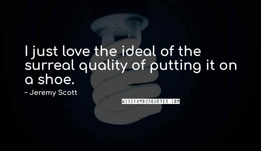 Jeremy Scott Quotes: I just love the ideal of the surreal quality of putting it on a shoe.