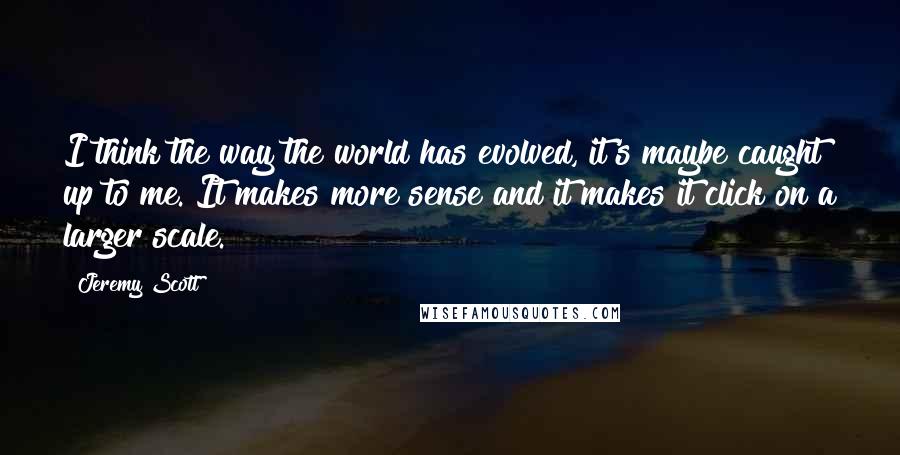 Jeremy Scott Quotes: I think the way the world has evolved, it's maybe caught up to me. It makes more sense and it makes it click on a larger scale.