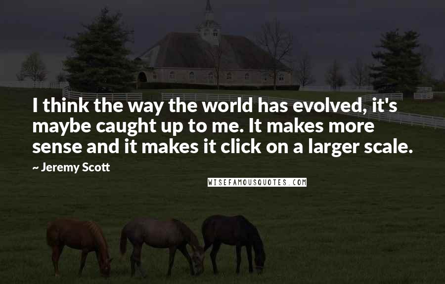 Jeremy Scott Quotes: I think the way the world has evolved, it's maybe caught up to me. It makes more sense and it makes it click on a larger scale.