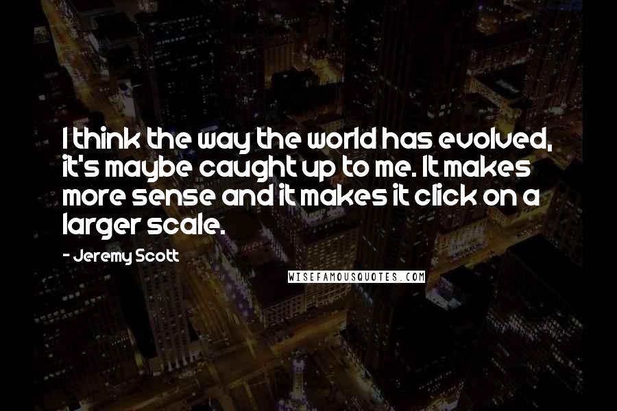 Jeremy Scott Quotes: I think the way the world has evolved, it's maybe caught up to me. It makes more sense and it makes it click on a larger scale.
