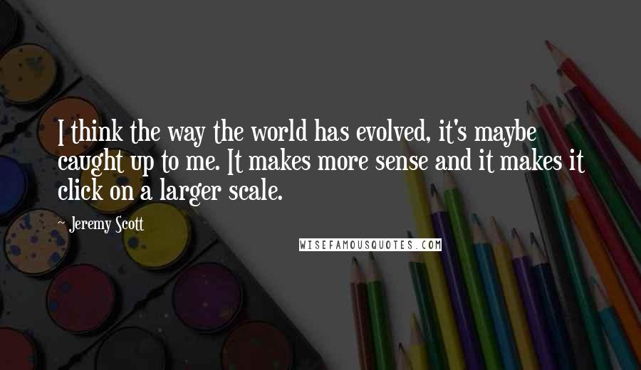 Jeremy Scott Quotes: I think the way the world has evolved, it's maybe caught up to me. It makes more sense and it makes it click on a larger scale.