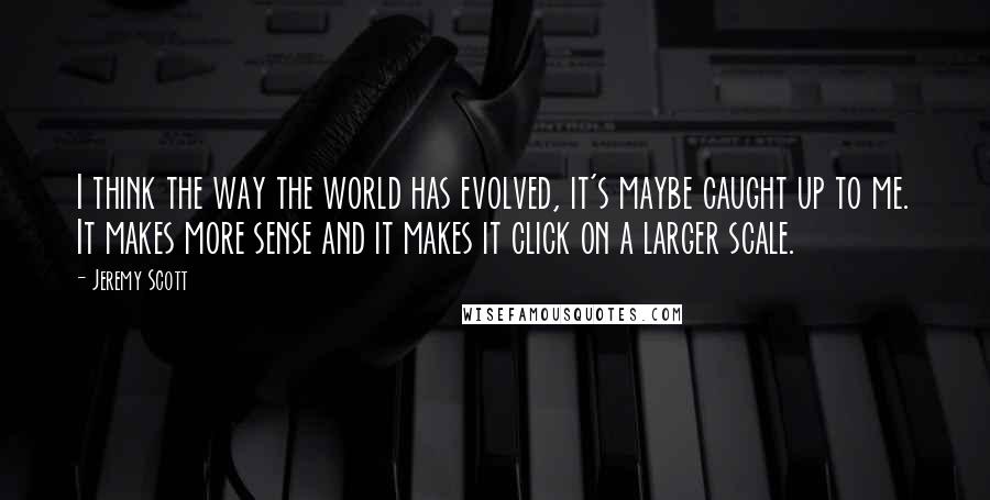 Jeremy Scott Quotes: I think the way the world has evolved, it's maybe caught up to me. It makes more sense and it makes it click on a larger scale.