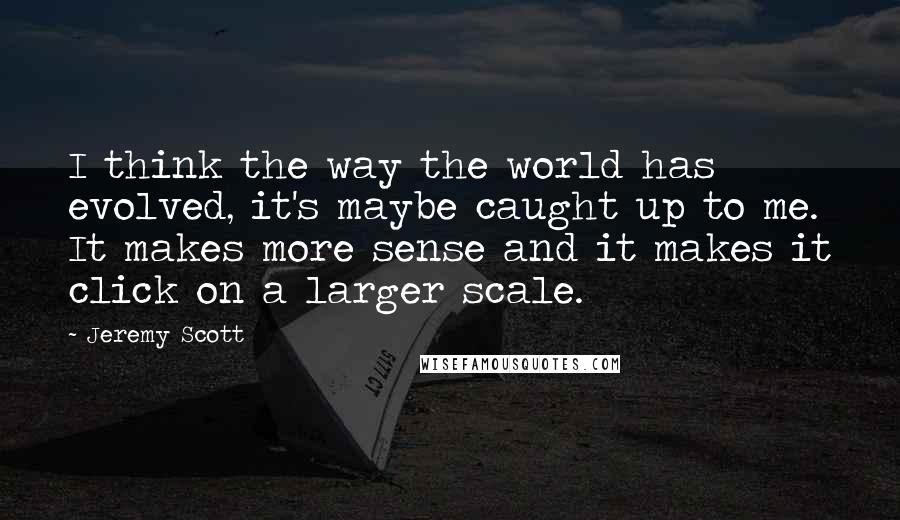 Jeremy Scott Quotes: I think the way the world has evolved, it's maybe caught up to me. It makes more sense and it makes it click on a larger scale.