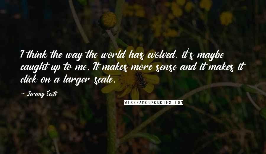 Jeremy Scott Quotes: I think the way the world has evolved, it's maybe caught up to me. It makes more sense and it makes it click on a larger scale.