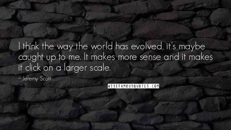 Jeremy Scott Quotes: I think the way the world has evolved, it's maybe caught up to me. It makes more sense and it makes it click on a larger scale.