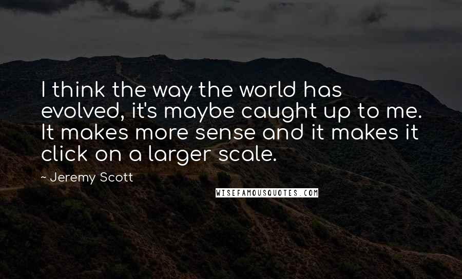 Jeremy Scott Quotes: I think the way the world has evolved, it's maybe caught up to me. It makes more sense and it makes it click on a larger scale.