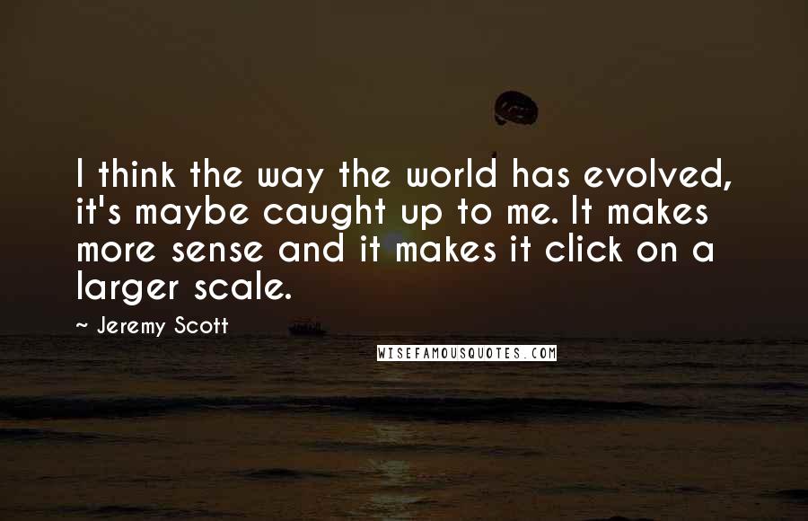 Jeremy Scott Quotes: I think the way the world has evolved, it's maybe caught up to me. It makes more sense and it makes it click on a larger scale.