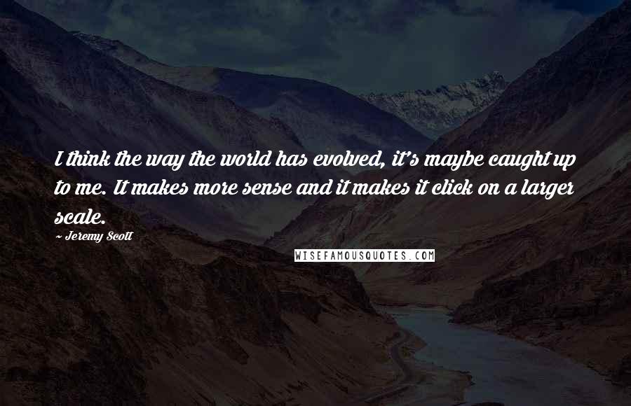 Jeremy Scott Quotes: I think the way the world has evolved, it's maybe caught up to me. It makes more sense and it makes it click on a larger scale.