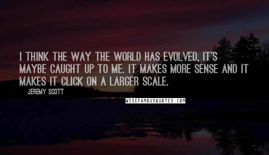 Jeremy Scott Quotes: I think the way the world has evolved, it's maybe caught up to me. It makes more sense and it makes it click on a larger scale.