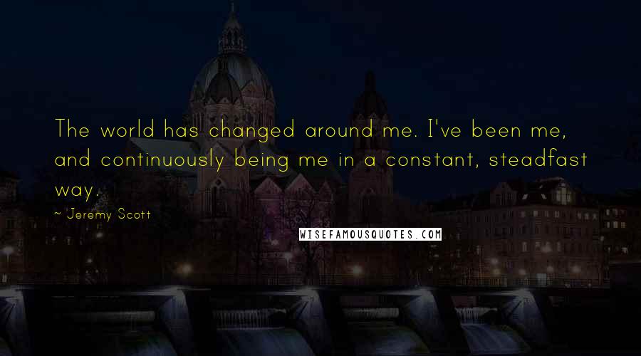 Jeremy Scott Quotes: The world has changed around me. I've been me, and continuously being me in a constant, steadfast way.