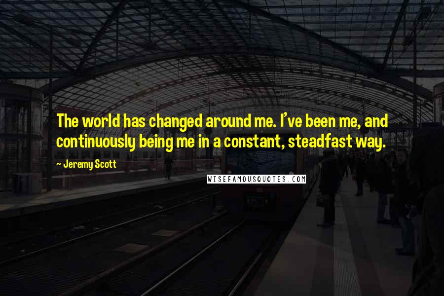 Jeremy Scott Quotes: The world has changed around me. I've been me, and continuously being me in a constant, steadfast way.