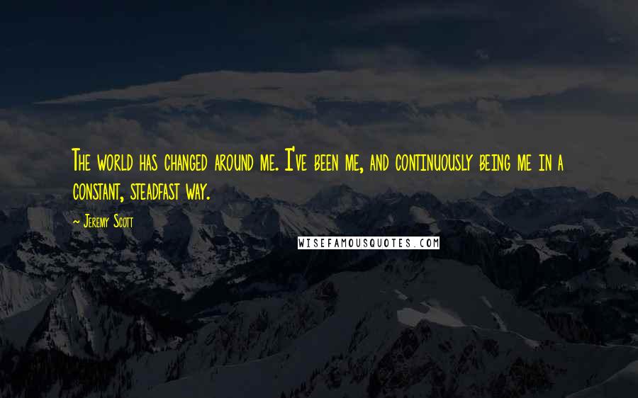 Jeremy Scott Quotes: The world has changed around me. I've been me, and continuously being me in a constant, steadfast way.