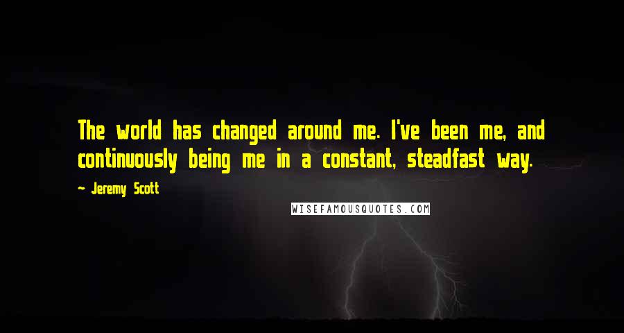 Jeremy Scott Quotes: The world has changed around me. I've been me, and continuously being me in a constant, steadfast way.