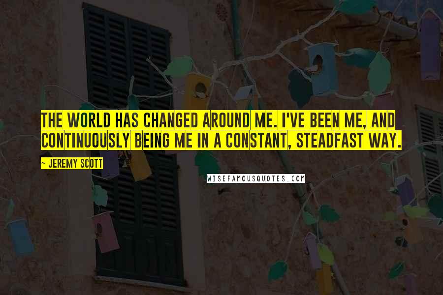 Jeremy Scott Quotes: The world has changed around me. I've been me, and continuously being me in a constant, steadfast way.