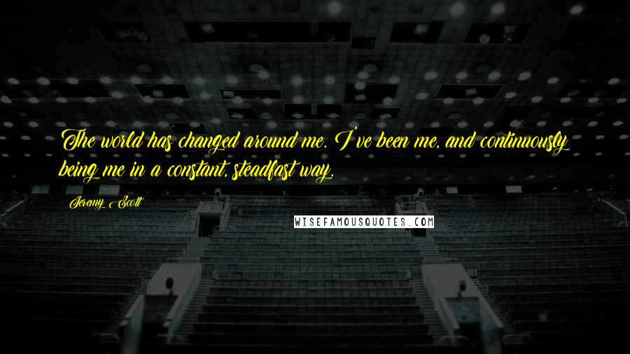 Jeremy Scott Quotes: The world has changed around me. I've been me, and continuously being me in a constant, steadfast way.