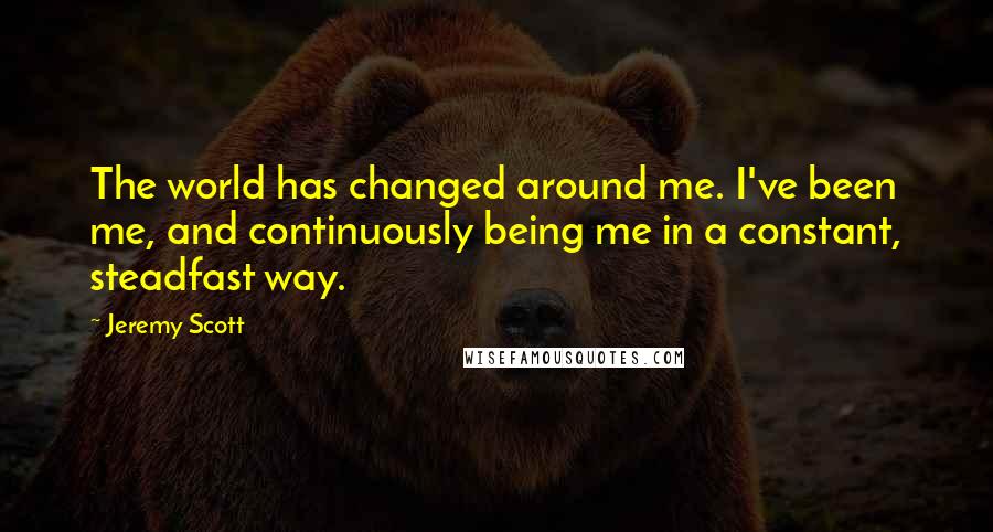 Jeremy Scott Quotes: The world has changed around me. I've been me, and continuously being me in a constant, steadfast way.