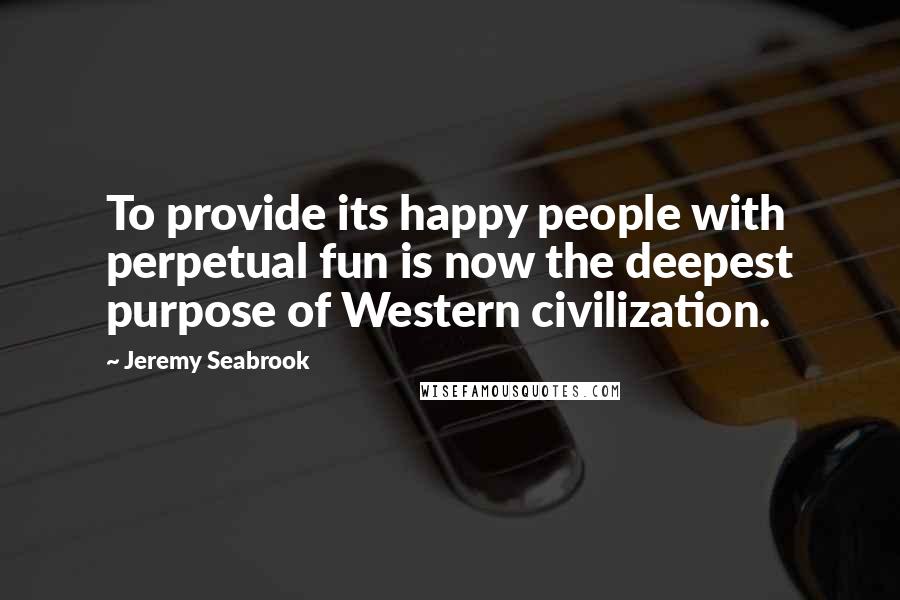 Jeremy Seabrook Quotes: To provide its happy people with perpetual fun is now the deepest purpose of Western civilization.