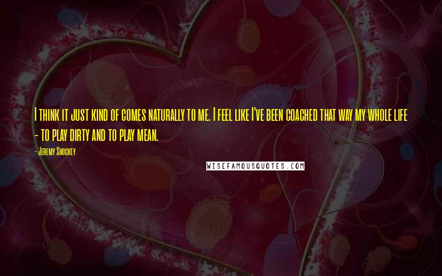 Jeremy Shockey Quotes: I think it just kind of comes naturally to me. I feel like I've been coached that way my whole life - to play dirty and to play mean.