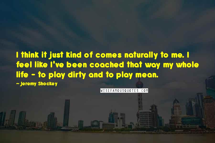 Jeremy Shockey Quotes: I think it just kind of comes naturally to me. I feel like I've been coached that way my whole life - to play dirty and to play mean.