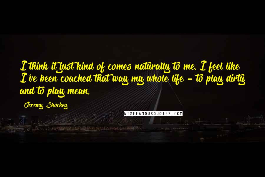 Jeremy Shockey Quotes: I think it just kind of comes naturally to me. I feel like I've been coached that way my whole life - to play dirty and to play mean.