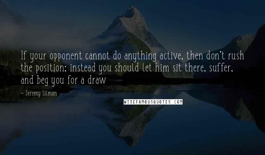 Jeremy Silman Quotes: If your opponent cannot do anything active, then don't rush the position; instead you should let him sit there, suffer, and beg you for a draw