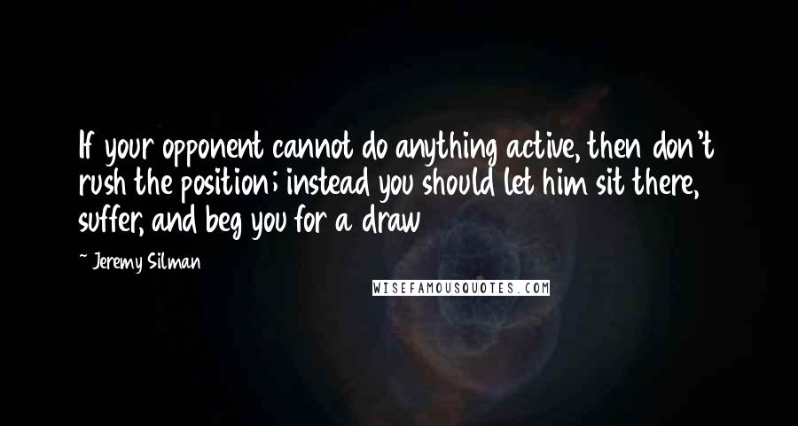 Jeremy Silman Quotes: If your opponent cannot do anything active, then don't rush the position; instead you should let him sit there, suffer, and beg you for a draw