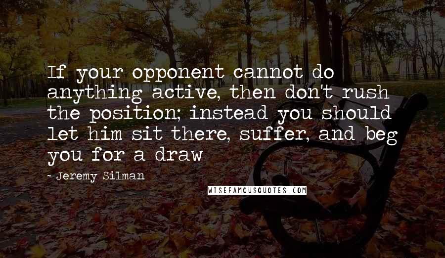 Jeremy Silman Quotes: If your opponent cannot do anything active, then don't rush the position; instead you should let him sit there, suffer, and beg you for a draw