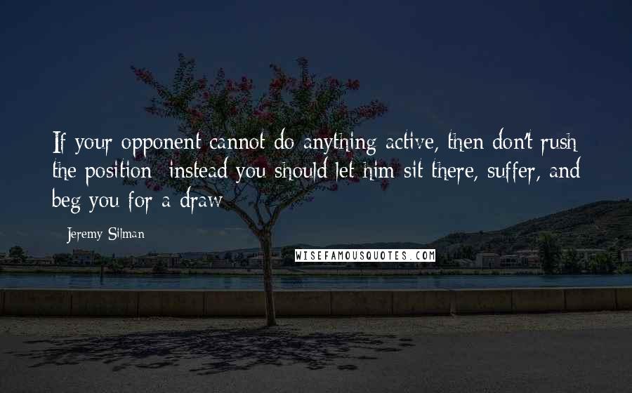 Jeremy Silman Quotes: If your opponent cannot do anything active, then don't rush the position; instead you should let him sit there, suffer, and beg you for a draw