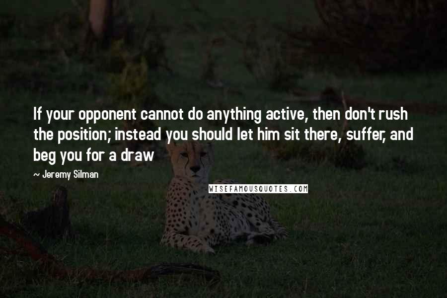Jeremy Silman Quotes: If your opponent cannot do anything active, then don't rush the position; instead you should let him sit there, suffer, and beg you for a draw