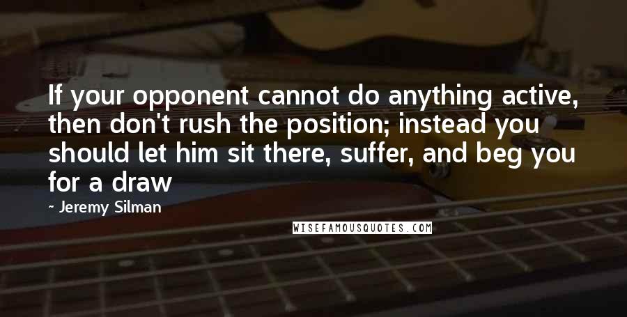 Jeremy Silman Quotes: If your opponent cannot do anything active, then don't rush the position; instead you should let him sit there, suffer, and beg you for a draw